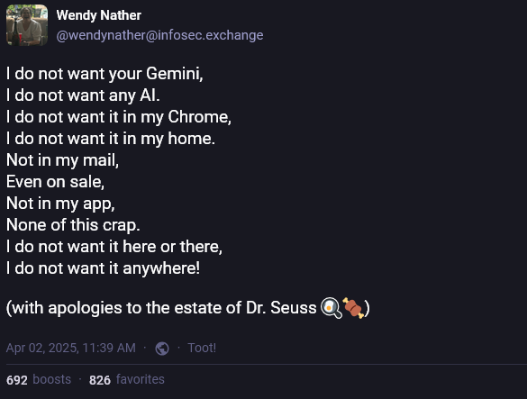 A microblog post written in the style of Dr. Seuss' Green Eggs and Ham: "I do not want your Gemini, I do not want any AI. I do not want it in my Chrome, I do not want it in my home. Not in my mail, Even on sale, Not in my app, None of this crap. I do not want it here or there, I do not want it anywhere!  (with apologies to the estate of Dr. Seuss)"
