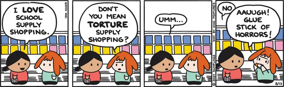 Scene: Two girls at the store. The first girl says, "I love school supply shooping!" The seoncd says, "Don't you mean torture supply shopping?" The first girl replies, "Umm.... NO." The second girl says, "AAUUGH! GLUE STICK OF HORRORS!"