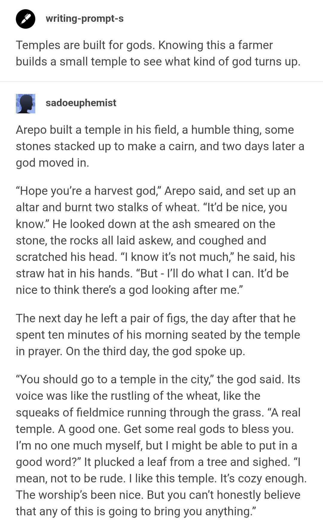 A screenshot of two Tumblr posts. The first is a writing prompt by user "writing-prompt-s". The second is all excerpt of the response by user "sadoeuphemist". Link to the full post can be found in OP's comment.

​Temples are built for gods. Knowing this a farmer builds a small temple to see what kind of god turns up.

​**sadoeuphemist**

​Arepo built a temple in his field, a humble thing, some stones stacked up to make a cairn, and two days later a god moved in.

​“Hope you’re a harvest god,” Arepo said, and set up an altar and burnt two stalks of wheat. “It’d be nice, you know.” He looked down at the ash smeared on the stone, the rocks all laid askew, and coughed and scratched his head. “I know it’s not much,” he said, his straw hat in his hands. “But - I’ll do what I can. It’d be nice to think there’s a god looking after me.”

​The next day he left a pair of figs, the day after that he spent ten minutes of his morning seated by the temple in prayer. On the third day, the god spoke up.
​“You should go to a temple in the city,” the god said. Its voice was like the rustling of the wheat, like the squeaks of fieldmice running through the grass. “A real temple. A good one. Get some real gods to bless you. I’m no one much myself, but I might be able to put in a good word?” It plucked a leaf from a tree and sighed. “I mean, not to be rude. I like this temple. It’s cozy enough. The worship’s been nice. But you can’t honestly believe that any of this is going to bring you anything.”