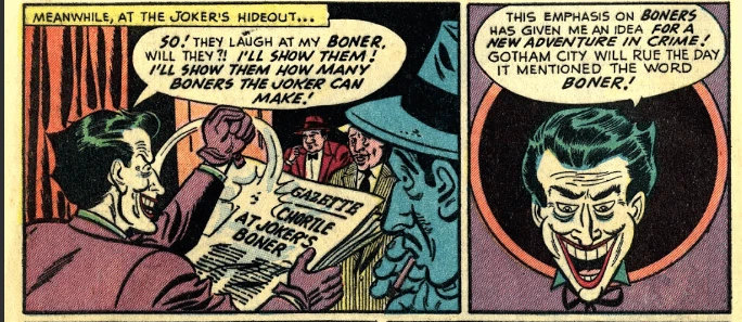 The Joker is reading the newest headline from the gazette, "So! They laugh at my boner, will they?! I'll show them how many boners the joker can make!" In the next frame the Joker thinks outloud to himself "This emphasis on boners has given me an idea for a new adventure in crime! Gotham City will rue the day it mentioned the word boner!"