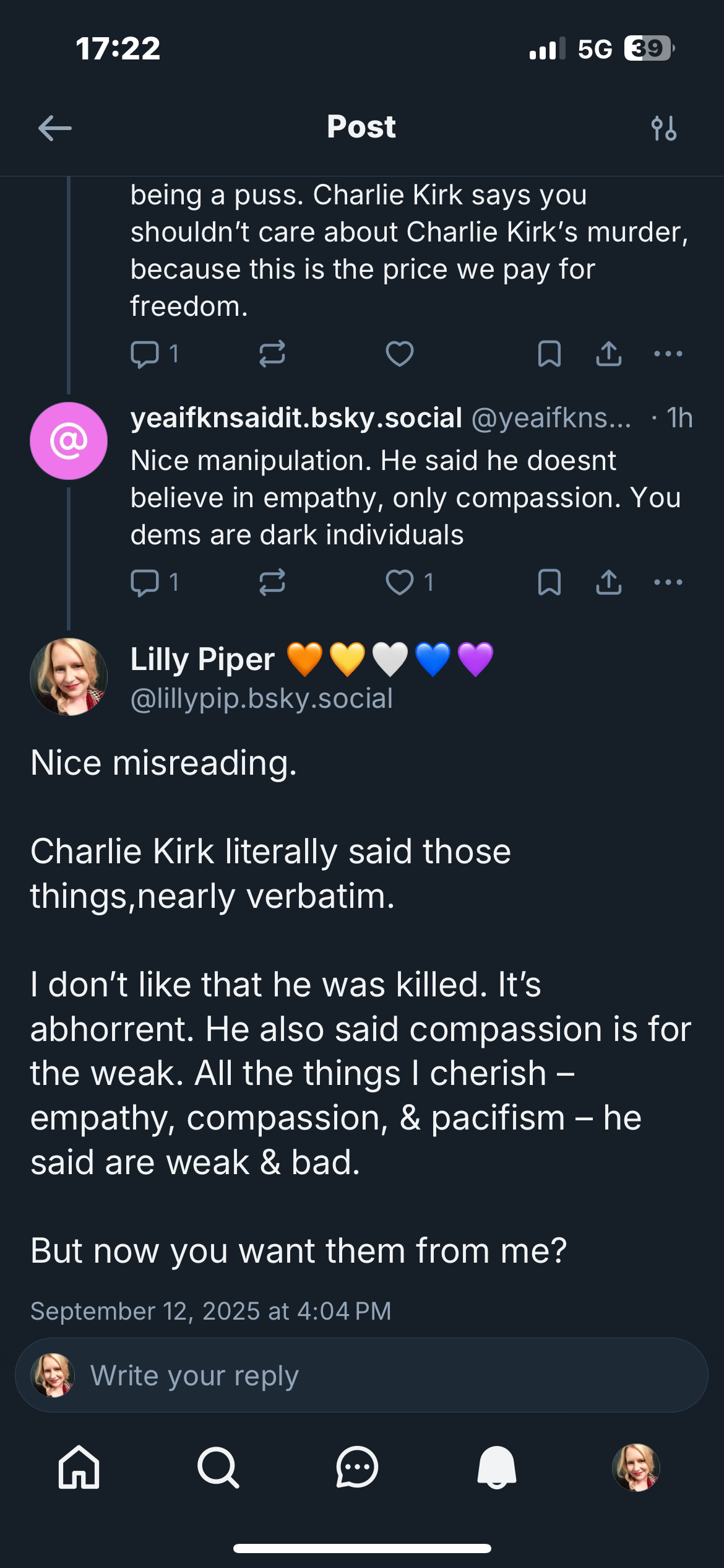 LillyPip: Empathy is weakness. If you feel any empathy for Charlie Kirk’s murder, Charlie Kirk would kick you right in the balls for being a puss. Charlie Kirk says you shouldn’t care about Charlie Kirk’s murder, because this is the price we pay for freedom.  

Yeaifknsaidit: Nice manipulation. He said he doesnt believe in empathy, only compassion. You dems are dark individuals. 

LillyPip: Nice misreading.  

Charlie Kirk literally said those things,nearly verbatim.  

I don’t like that he was killed. It’s abhorrent. He also said compassion is for the weak. All the things I cherish – empathy, compassion, & pacifism – he said are weak & bad.  

But now you want them from me?
