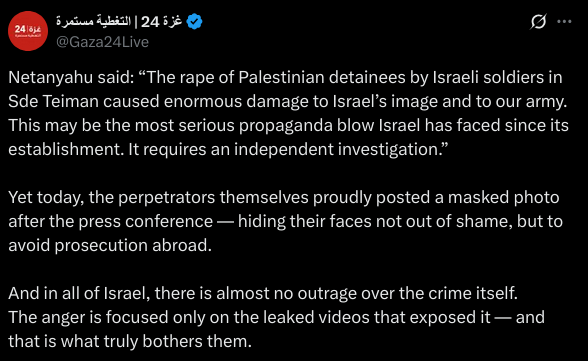 Netanyahu said: “The rape of Palestinian detainees by Israeli soldiers in Sde Teiman caused enormous damage to Israel’s image and to our army. This may be the most serious propaganda blow Israel has faced since its establishment. It requires an independent investigation.”

Yet today, the perpetrators themselves proudly posted a masked photo after the press conference — hiding their faces not out of shame, but to avoid prosecution abroad.

And in all of Israel, there is almost no outrage over the crime itself.
The anger is focused only on the leaked videos that exposed it — and that is what truly bothers them.