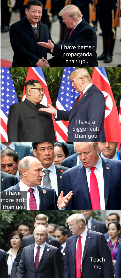 Trump to Xi: I have better propaganda than you; Trump to Kim: I have a bigger cult than you; Putin to Trump: I have more grift than you; Trump responds: Teach me