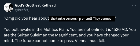 Edited Twitter post: "Omg did you hear about the tankie censorship on .ml? They banned-"  You bolt awake in the Mohács Plain. You are not online. It is 1526 AD. You are the Sultan Suleiman the Magnificent, and you have changed your mind. The future cannot come to pass. Vienna must fall.