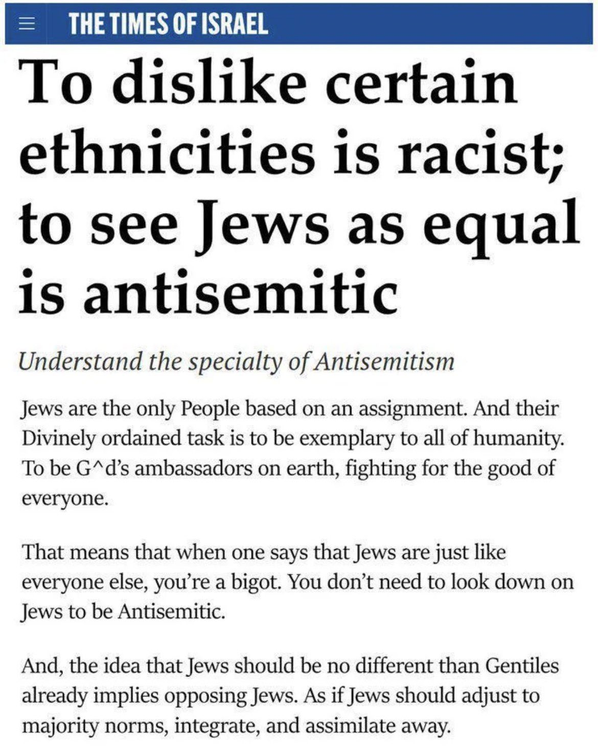 THE TIMES OF ISRAEL

[headline: To dislike certain ethnicities is racist; to see Jews as equal is antisemitic]
[italics: Understand the specialty of Antisemitism]
Jews are the only People based on an assignment. And their Divinely ordained task is to be exemplary to all of humanity. To be G*d’s ambassadors on earth, fighting for the good of everyone.

That means that when one says that Jews are just like everyone else, you're a bigot. You don’t need to look down on Jews to be Antisemitic.

And, the idea that Jews should be no different than Gentiles already implies opposing Jews. As if Jews should adjust to majority norms, integrate, and assimilate away.
