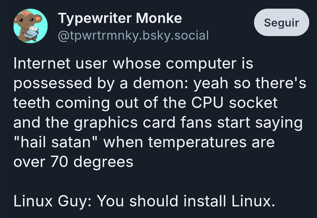 Blusky user Typewriter Monke (@tpwrtrmnky.bsky.social) writes:

Internet user whose computer is possessed by a demon: yeah so there's teeth coming out of the CPU socket and the graphics card fans start saying "hail satan" when temperatures are over 70 degrees

Linux Guy: You should install Linux.